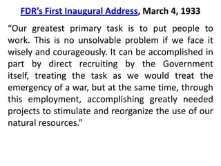 FDR’s First Inaugural Address, March 4, 1933“This great Nation will endure as it has endured, will revive and will prosper. So, first of all, let me assert my firm belief that the only thing we have to fear is fear itself—nameless, unreasoning, unjustified terror which paralyzes needed efforts to convert retreat into advance. In every dark hour of our national life a leadership of frankness and vigor has met with that understanding and support of the people themselves which is essential to victory. I am convinced that you will again give that support to leadership in these critical days.”