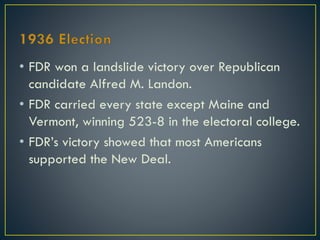 • FDR won a landslide victory over Republican
candidate Alfred M. Landon.
• FDR carried every state except Maine and
Vermont, winning 523-8 in the electoral college.
• FDR’s victory showed that most Americans
supported the New Deal.

 