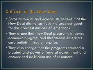 • Some historians and economists believe that the
New Deal did not achieve the greatest good
for the greatest number of Americans.
• They argue that New Deal programs hindered
economic progress and threatened America’s
core beliefs in free enterprise.
• They also charge that the programs created a
bloated and powerful federal government and
encouraged inefficient use of resources.

 