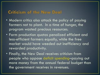 • Modern critics also attack the policy of paying
farmers not to plant. In a time of hunger, the
program wasted precious resources.
• Farm production quotas penalized efficient and
less-efficient farmers equally, while the free
market would have weeded out inefficiency and
rewarded productivity.
• Finally, the New Deal receives criticism from
people who oppose deficit spending–paying out
more money from the annual federal budget than
the government receives in revenues.

 