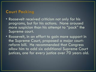 • Roosevelt received criticism not only for his
programs, but for his actions. None aroused
more suspicion than his attempt to “pack” the
Supreme court.
• Roosevelt, in an effort to gain more support in
the Supreme Court, proposed a major courtreform bill. He recommended that Congress
allow him to add six additional Supreme Court
justices, one for every justice over 70 years old.

 