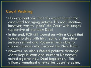 • His argument was that this would lighten the
case load for aging justices. His real intention,
however, was to “pack” the Court with judges
supportive of the New Deal.
• In the end, FDR still wound up with a Court that
tended to side with him. Some of the older
justices retired and Roosevelt was able to
appoint justices who favored the New Deal.
• However, he also suffered political damage.
Many Republicans and southern Democrats
united against New Deal legislation. This
alliance remained a force for years to come.

 
