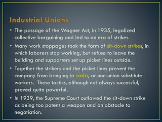 • The passage of the Wagner Act, in 1935, legalized
collective bargaining and led to an era of strikes.
• Many work stoppages took the form of sit-down strikes, in
which laborers stop working, but refuse to leave the
building and supporters set up picket lines outside.
• Together the strikers and the picket lines prevent the
company from bringing in scabs, or non-union substitute
workers. These tactics, although not always successful,
proved quite powerful.
• In 1939, the Supreme Court outlawed the sit-down strike
as being too potent a weapon and an obstacle to
negotiation.

 