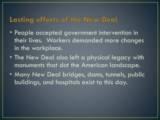 • People accepted government intervention in
their lives. Workers demanded more changes
in the workplace.
• The New Deal also left a physical legacy with
monuments that dot the American landscape.
• Many New Deal bridges, dams, tunnels, public
buildings, and hospitals exist to this day.

 