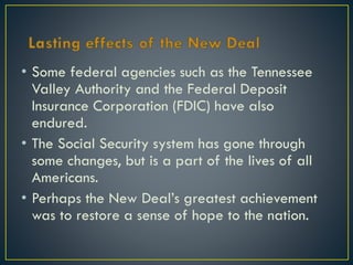 • Some federal agencies such as the Tennessee
Valley Authority and the Federal Deposit
Insurance Corporation (FDIC) have also
endured.
• The Social Security system has gone through
some changes, but is a part of the lives of all
Americans.
• Perhaps the New Deal’s greatest achievement
was to restore a sense of hope to the nation.

 