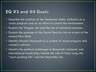 • Describe the creation of the Tennessee Valley Authority as a
works program and as an effort to control the environment.
• Explain the Wagner Act and the rise of industrial unionism.
• Explain the passage of the Social Security Act as a part of the
second New Deal.
• Identify Eleanor Roosevelt as a symbol of social progress and
women’s activism.
• Identify the political challenges to Roosevelt’s domestic and
international leadership; include the role of Huey Long, the
“court packing bill,” and the Neutrality Act.

 