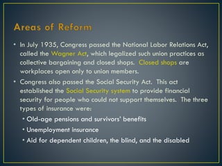 • In July 1935, Congress passed the National Labor Relations Act,
called the Wagner Act, which legalized such union practices as
collective bargaining and closed shops. Closed shops are
workplaces open only to union members.
• Congress also passed the Social Security Act. This act
established the Social Security system to provide financial
security for people who could not support themselves. The three
types of insurance were:
• Old-age pensions and survivors’ benefits
• Unemployment insurance
• Aid for dependent children, the blind, and the disabled

 