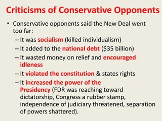 Criticisms of Conservative Opponents
• Conservative opponents said the New Deal went
too far:
– It was socialism (killed individualism)
– It added to the national debt ($35 billion)
– It wasted money on relief and encouraged
idleness
– It violated the constitution & states rights
– It increased the power of the
Presidency (FDR was reaching toward
dictatorship, Congress a rubber stamp,
independence of judiciary threatened, separation
of powers shattered).
 