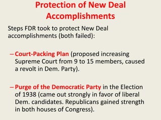 Protection of New Deal
Accomplishments
Steps FDR took to protect New Deal
accomplishments (both failed):
– Court-Packing Plan (proposed increasing
Supreme Court from 9 to 15 members, caused
a revolt in Dem. Party).
– Purge of the Democratic Party in the Election
of 1938 (came out strongly in favor of liberal
Dem. candidates. Republicans gained strength
in both houses of Congress).
 