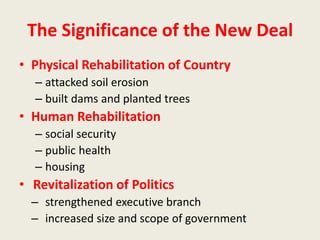 The Significance of the New Deal
• Physical Rehabilitation of Country
– attacked soil erosion
– built dams and planted trees
• Human Rehabilitation
– social security
– public health
– housing
• Revitalization of Politics
– strengthened executive branch
– increased size and scope of government
 