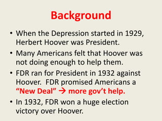 Background
• When the Depression started in 1929,
Herbert Hoover was President.
• Many Americans felt that Hoover was
not doing enough to help them.
• FDR ran for President in 1932 against
Hoover. FDR promised Americans a
“New Deal”  more gov’t help.
• In 1932, FDR won a huge election
victory over Hoover.
 