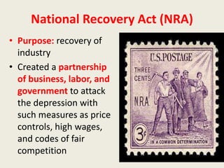 National Recovery Act (NRA)
• Purpose: recovery of
industry
• Created a partnership
of business, labor, and
government to attack
the depression with
such measures as price
controls, high wages,
and codes of fair
competition
 