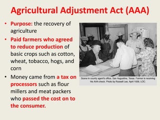 Agricultural Adjustment Act (AAA)
• Purpose: the recovery of
agriculture
• Paid farmers who agreed
to reduce production of
basic crops such as cotton,
wheat, tobacco, hogs, and
corn
• Money came from a tax on
processors such as flour
millers and meat packers
who passed the cost on to
the consumer.
 