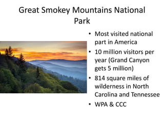 Great Smokey Mountains National
Park
• Most visited national
part in America
• 10 million visitors per
year (Grand Canyon
gets 5 million)
• 814 square miles of
wilderness in North
Carolina and Tennessee
• WPA & CCC
 
