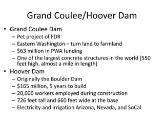 Grand Coulee/Hoover Dam
• Grand Coulee Dam
– Pet project of FDR
– Eastern Washington – turn land to farmland
– $63 million in PWA funding
– One of the largest concrete structures in the world (550
feet high, almost a mile in length)
• Hoover Dam
– Originally the Boulder Dam
– $165 million, 5 years to build
– 20,000 workers employed during construction
– 726 feet tall and 660 feet wide at the base
– Electricity and irrigation Arizona, Nevada, and SoCal
 