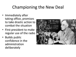 Championing the New Deal
• Immediately after
taking office, promises
to take drastic action to
combat the situation
• First president to make
regular use of the radio
• Builds public
confidence in the
administration
deliberately
 