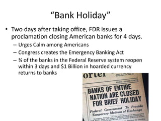 “Bank Holiday”
• Two days after taking office, FDR issues a
proclamation closing American banks for 4 days.
– Urges Calm among Americans
– Congress creates the Emergency Banking Act
– ¾ of the banks in the Federal Reserve system reopen
within 3 days and $1 Billion in hoarded currency
returns to banks
 