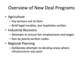 Overview of New Deal Programs
• Agriculture
– Pay farmers not to farm
– Brief legal troubles, but loopholes written
• Industrial Recovery
– Attempts to ensure fair employment and wages
– Run by poorly-written codes
• Regional Planning
– Deliberate attempts to develop areas where
infrastructure was poor
 