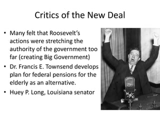 Critics of the New Deal
• Many felt that Roosevelt’s
actions were stretching the
authority of the government too
far (creating Big Government)
• Dr. Francis E. Townsend develops
plan for federal pensions for the
elderly as an alternative.
• Huey P. Long, Louisiana senator
 