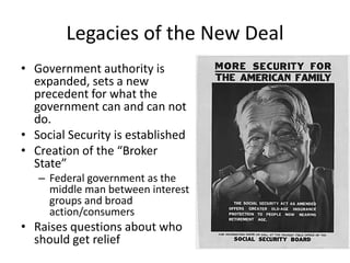 Legacies of the New Deal
• Government authority is
expanded, sets a new
precedent for what the
government can and can not
do.
• Social Security is established
• Creation of the “Broker
State”
– Federal government as the
middle man between interest
groups and broad
action/consumers
• Raises questions about who
should get relief
 