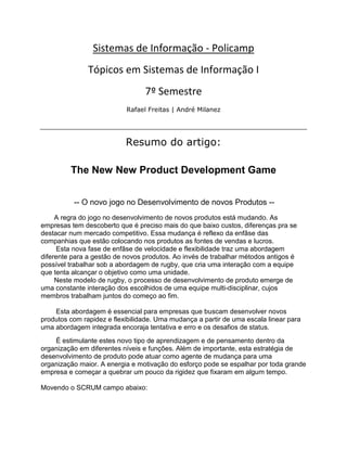 Sistemas de Informação - Policamp
               Tópicos em Sistemas de Informação I
                                 7º Semestre
                           Rafael Freitas | André Milanez




                           Resumo do artigo:

         The New New Product Development Game


          -- O novo jogo no Desenvolvimento de novos Produtos --
     A regra do jogo no desenvolvimento de novos produtos está mudando. As
empresas tem descoberto que é preciso mais do que baixo custos, diferenças pra se
destacar num mercado competitivo. Essa mudança é reflexo da enfâse das
companhias que estão colocando nos produtos as fontes de vendas e lucros.
      Esta nova fase de enfâse de velocidade e flexibilidade traz uma abordagem
diferente para a gestão de novos produtos. Ao invés de trabalhar métodos antigos é
possível trabalhar sob a abordagem de rugby, que cria uma interação com a equipe
que tenta alcançar o objetivo como uma unidade.
     Neste modelo de rugby, o processo de desenvolvimento de produto emerge de
uma constante interação dos escolhidos de uma equipe multi-disciplinar, cujos
membros trabalham juntos do começo ao fim.

    Esta abordagem é essencial para empresas que buscam desenvolver novos
produtos com rapidez e flexibilidade. Uma mudança a partir de uma escala linear para
uma abordagem integrada encoraja tentativa e erro e os desafios de status.
    É estimulante estes novo tipo de aprendizagem e de pensamento dentro da
organização em diferentes níveis e funções. Além de importante, esta estratégia de
desenvolvimento de produto pode atuar como agente de mudança para uma
organização maior. A energia e motivação do esforço pode se espalhar por toda grande
empresa e começar a quebrar um pouco da rigidez que fixaram em algum tempo.

Movendo o SCRUM campo abaixo:
 