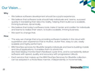 Our Vision… 
Why 
22 
– We believe software development should be a joyful experience. 
– We believe that software tools should help individuals and teams, succeed 
quickly in translating their idea into reality, helping them build-out a scalable, 
thriving business, dynamically. 
– We believe that today’s software tools make it harder and costlier for individuals 
and teams to realize their vision, to build a scalable, thriving business. 
– We want to change that. 
How 
– The way we change that is by providing software toolsets in the cloud with 
superlative user experience that is intuitive, clutter free, easy to use, easily 
scalable and highly performant. 
– IBM DevOps services for BlueMix targets individuals and teams building mobile 
and cloud applications. It enables them to shrink the 
dev/test/deploy/monitor/learn/feedback cycle time, and to consistently deliver 
software with speed, quality and accuracy with progressive rollouts 
– Each service that makes up the IBM DevOps Services for BlueMix collection 
can be adopted in a frictionless manner, independently or incrementally. 
 