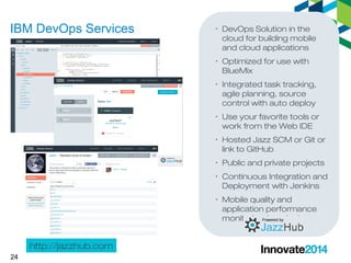 IBM DevOps Services 
24 
· DevOps Solution in the 
cloud for building mobile 
and cloud applications 
· Optimized for use with 
BlueMix 
· Integrated task tracking, 
agile planning, source 
control with auto deploy 
· Use your favorite tools or 
work from the Web IDE 
· Hosted Jazz SCM or Git or 
link to GitHub 
· Public and private projects 
· Continuous Integration and 
Deployment with Jenkins 
· Mobile quality and 
application performance 
monitoring (coming) 
http://jazzhub.com 
 