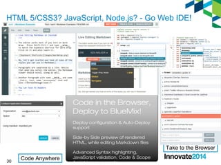 HTML 5/CSS3? JavaScript, Node.js? - Go Web IDE! 
30 
Code in the Browser, 
Deploy to BlueMix! 
Deploy configuration & Auto-Deploy 
support 
Side-by Side preview of rendered 
HTML, while editing Markdown files 
Advanced Syntax highlighting, 
JavaScript validation, Code & Scope 
Assist improvements 
Code Anywhere 
Take to the Browser 
 
