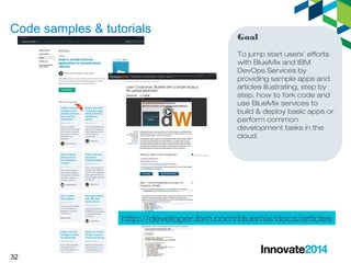 Code samples & tutorials 
32 
Goal 
To jump start users’ efforts 
with BlueMix and IBM 
DevOps Services by 
providing sample apps and 
articles illustrating, step by 
step, how to fork code and 
use BlueMix services to 
build & deploy basic apps or 
perform common 
development tasks in the 
cloud. 
http://developer.ibm.com/bluemix/docs/articles 
 