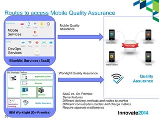 Routes to access Mobile Quality Assurance 
Mobile 
Services 
DevOps 
Services 
35 
BlueMix Services (SaaS) 
IBM Worklight (On-Premise) 
Mobile Quality 
Assurance. 
Worklight Quality Assurance. 
Quality 
Assurance 
SaaS vs. On-Premise 
Same features 
Different delivery methods and routes to market 
Different consumption models and charge metrics 
Require separate entitlements 
 
