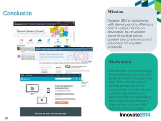 37 
Mission 
Deepen IBM’s relationship 
with developers by offering a 
best-in-class, hands-on, 
developer-to-developer 
experience that drives 
greater use, preference and 
advocacy for key IBM 
products. 
Motivation 
Developers are increasingly 
empowered to choose the 
tools and technologies they 
use. If we do not have a 
strong presence in the 
community, and we do not 
provide capabilities and 
services that are appealing 
and useful to developers, 
they will not choose IBM 
tools and technologies. 
Conclusion 
 