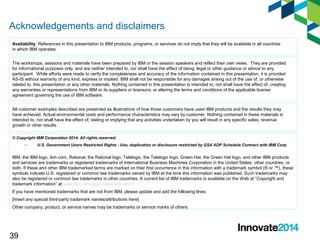 Acknowledgements and disclaimers 
Availability: References in this presentation to IBM products, programs, or services do not imply that they will be available in all countries 
in which IBM operates. 
The workshops, sessions and materials have been prepared by IBM or the session speakers and reflect their own views. They are provided 
for informational purposes only, and are neither intended to, nor shall have the effect of being, legal or other guidance or advice to any 
participant. While efforts were made to verify the completeness and accuracy of the information contained in this presentation, it is provided 
AS-IS without warranty of any kind, express or implied. IBM shall not be responsible for any damages arising out of the use of, or otherwise 
related to, this presentation or any other materials. Nothing contained in this presentation is intended to, nor shall have the effect of, creating 
any warranties or representations from IBM or its suppliers or licensors, or altering the terms and conditions of the applicable license 
agreement governing the use of IBM software. 
All customer examples described are presented as illustrations of how those customers have used IBM products and the results they may 
have achieved. Actual environmental costs and performance characteristics may vary by customer. Nothing contained in these materials is 
intended to, nor shall have the effect of, stating or implying that any activities undertaken by you will result in any specific sales, revenue 
growth or other results. 
© Copyright IBM Corporation 2014. All rights reserved. 
39 
– U.S. Government Users Restricted Rights - Use, duplication or disclosure restricted by GSA ADP Schedule Contract with IBM Corp. 
IBM, the IBM logo, ibm.com, Rational, the Rational logo, Telelogic, the Telelogic logo, Green Hat, the Green Hat logo, and other IBM products 
and services are trademarks or registered trademarks of International Business Machines Corporation in the United States, other countries, or 
both. If these and other IBM trademarked terms are marked on their first occurrence in this information with a trademark symbol (® or ™), these 
symbols indicate U.S. registered or common law trademarks owned by IBM at the time this information was published. Such trademarks may 
also be registered or common law trademarks in other countries. A current list of IBM trademarks is available on the Web at “Copyright and 
trademark information” at www.ibm.com/legal/copytrade.shtml 
If you have mentioned trademarks that are not from IBM, please update and add the following lines: 
[Insert any special third-party trademark names/attributions here] 
Other company, product, or service names may be trademarks or service marks of others. 
 
