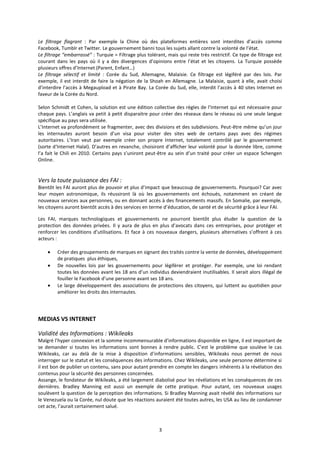 3
Le filtrage flagrant : Par exemple la Chine où des plateformes entières sont interdites d’accès comme
Facebook, Tumblr et Twitter. Le gouvernement banni tous les sujets allant contre la volonté de l’état.
Le filtrage “embarrassé” : Turquie = Filtrage plus tolérant, mais qui reste très restrictif. Ce type de filtrage est
courant dans les pays où il y a des divergences d’opinions entre l’état et les citoyens. La Turquie possède
plusieurs offres d’Internet (Parent, Enfant…)
Le filtrage sélectif et limité : Corée du Sud, Allemagne, Malaisie. Ce filtrage est légiféré par des lois. Par
exemple, il est interdit de faire la négation de la Shoah en Allemagne. La Malaisie, quant à elle, avait choisi
d’interdire l’accès à Megaupload et à Pirate Bay. La Corée du Sud, elle, interdit l’accès à 40 sites Internet en
faveur de la Corée du Nord.
Selon Schmidt et Cohen, la solution est une édition collective des règles de l’Internet qui est nécessaire pour
chaque pays. L’anglais va petit à petit disparaitre pour créer des réseaux dans le réseau où une seule langue
spécifique au pays sera utilisée.
L’Internet va profondément se fragmenter, avec des divisions et des subdivisions. Peut-être même qu’un jour
les internautes auront besoin d’un visa pour visiter des sites web de certains pays avec des régimes
autoritaires. L’Iran veut par exemple créer son propre Internet, totalement contrôlé par le gouvernement
(sorte d‘Internet Halal). D’autres en revanche, choisiront d’afficher leur volonté pour la donnée libre, comme
l’a fait le Chili en 2010. Certains pays s’uniront peut-être au sein d’un traité pour créer un espace Schengen
Online.
Vers la toute puissance des FAI :
Bientôt les FAI auront plus de pouvoir et plus d’impact que beaucoup de gouvernements. Pourquoi? Car avec
leur moyen astronomique, ils réussiront là où les gouvernements ont échoués, notamment en créant de
nouveaux services aux personnes, ou en donnant accès à des financements massifs. En Somalie, par exemple,
les citoyens auront bientôt accès à des services en terme d’éducation, de santé et de sécurité grâce à leur FAI.
Les FAI, marques technologiques et gouvernements ne pourront bientôt plus éluder la question de la
protection des données privées. Il y aura de plus en plus d’avocats dans ces entreprises, pour protéger et
renforcer les conditions d’utilisations. Et face à ces nouveaux dangers, plusieurs alternatives s’offrent à ces
acteurs :
Créer des groupements de marques en signant des traités contre la vente de données, développement
de pratiques plus éthiques,
De nouvelles lois par les gouvernements pour légiférer et protéger. Par exemple, une loi rendant
toutes les données avant les 18 ans d’un individus deviendraient inutilisables. Il serait alors illégal de
fouiller le Facebook d’une personne avant ses 18 ans.
Le large développement des associations de protections des citoyens, qui luttent au quotidien pour
améliorer les droits des internautes.
MEDIAS VS INTERNET
Validité des Informations : Wikileaks
Malgré l’hyper connexion et la somme incommensurable d’informations disponible en ligne, il est important de
se demander si toutes les informations sont bonnes à rendre public. C’est le problème que soulève le cas
Wikileaks, car au delà de la mise à disposition d’informations sensibles, Wikileaks nous permet de nous
interroger sur le statut et les conséquences des informations. Chez Wikileaks, une seule personne détermine si
il est bon de publier un contenu, sans pour autant prendre en compte les dangers inhérents à la révélation des
contenus pour la sécurité des personnes concernées.
Assange, le fondateur de Wikileaks, a été largement diabolisé pour les révélations et les conséquences de ces
dernières. Bradley Manning est aussi un exemple de cette pratique. Pour autant, ces nouveaux usages
soulèvent la question de la perception des informations. Si Bradley Manning avait révélé des informations sur
le Venezuela ou la Corée, nul doute que les réactions auraient été toutes autres, les USA au lieu de condamner
cet acte, l’aurait certainement salué.
 