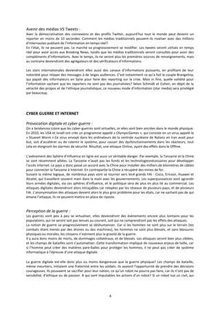 4
Avenir des médias VS Tweets :
Avec la démocratisation des connexions et des profils Twitter, aujourd’hui tout le monde peut devenir un
reporter en moins de 10 secondes. Comment les médias traditionnels peuvent-ils rivaliser avec des millions
d’internautes publiant de l’information en temps réel?
En l’état, ils ne peuvent pas. Le marché va progressivement se modifier. Les tweets seront utilisés en temps
réel pour avoir accès aux Breaking News, tandis que les médias traditionnels seront consultés pour avoir des
compléments d’informations. Avec le temps, ils ne seront plus les premières sources de renseignements, mais
au contraire deviendront des agrégateurs et des vérificateurs d’informations.
Les stars internationales deviendront elles aussi des canaux d’informations puissants, en profitant de leur
notoriété pour relayer des messages à de larges audiences. C’est notamment ce qu’a fait le couple Brangelina,
qui payait des informateurs en Syrie pour faire des reporting sur la crise. Mais in fine, quelle validité pour
l’information sachant que les reporters ne sont pas des journalistes? Selon Schmidt et Cohen, en dépit de la
véracité des propos et de l’éthique journalistique, ce nouveau mode d’information (star media) sera privilégié
par beaucoup.
CYBER GUERRE ET INTERNET
Provocation digitale et cyber guerre :
On a tendancea croire que les cyber-guerres sont virtuelles, or elles sont bien ancrées dans le monde physique.
En 2010, les USA et Israël ont crée un programme appelé « OlympicGames », qui consiste en un virus appelé le
« Stuxnet Worm ».Ce virus envoyé dans les ordinateurs de la centrale nucléaire de Natanz en Iran avait pour
but, soit d’accélérer ou de ralentir le système, pour causer des dysfonctionnements dans les réacteurs, tout
cela en éteignant les alarmes de sécurité. Résultat, une attaque Online, ayant des effets dans le Offline.
L’avènement des Sphère d’influence en ligne est aussi un véritable danger. Par exemple, la Tanzanie et la Chine
se sont récemment alliées. La Tanzanie n’avait pas les fonds et les technologiesnécessaires pour développer
l’accès Internet. Le pays a donc passé un accord avec la Chine pour installer des milliers de kilomètres de câbles
pour connecter la Tanzanie à Internet. En contrepartie la Chine a récupéré des mines de fer.
Suivant la même logique, de nombreux pays vont se tourner vers les4 grands FAI : Cisco, Ericson, Huawei et
Alcatel, qui travaillent souvent main dans la main avec les gouvernements. Les superpuissances vont agrandir
leurs armées digitales, via ces sphères d’influence, et le politique sera de plus en plus lié au commercial. Les
attaques digitales deviendront alors intraçables car relayées par les réseaux de plusieurs pays, et de plusieurs
FAI. L’anonymisation des attaques devient alors le plus gros problème pour les états, car ne sachant pas de qui
émane l’attaque, ils ne peuvent mettre en place de riposte.
Perception de la guerre :
Les guerres vont peu à peu se virtualiser, elles deviendront des évènements encore plus lointains pour les
populations, qui ne seront soit pas tenues au courant, soit qui ne comprendront pas les effets des attaques.
La notion de guerre va progressivement se déshumaniser. Car si les hommes ne sont plus sur le terrain (les
combats étant menés par des drones ou des machines), les hommes ne sont plus blessés, et sans blessures
physiques ou morales, les citoyens n’estiment plus la gravité de la guerre.
Il y aura donc moins de morts, de dommages collatéraux, et de blessés. Les attaques seront bien plus ciblées,
et les champs de batailles vont s’automatiser. Cette transformation implique de nouveaux enjeux de taille, car
si l’homme peut créer des matières pare-balles pour protéger les hommes, il ne peut pas créer de système
informatique à l’épreuve d’une attaque digitale.
La guerre digitale est-elle donc plus ou moins dangereuse que la guerre physique? Les champs de bataille,
même meurtiers, initiaient une fraternité entre les soldats. Ils avaient l’opportunité de prendre des décisions
courageuses. Ils pouvaient se sacrifier pour leur nation, ce qu’un robot ne pourra pas faire, car ils n’ont pas de
sensibilité, d’éthique ou de passion. A qui sont imputables les actions d’un robot? Si un robot tue un civil, qui
 