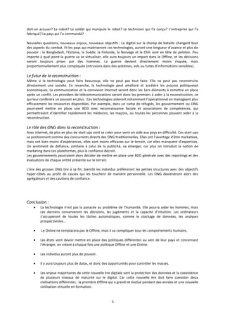 5
doit-on accuser? Le robot? Le soldat qui manipule le robot? Le technicien qui l’a conçu? L’entreprise qui l’a
fabriqué? Le pays qui l’a commandé?
Nouvelles questions, nouveaux enjeux, nouveaux objectifs : Le digital sur le champ de bataille changent bien
des aspects du combat. Et les pays qui maitriseront ces technologies, auront une longueur d’avance et plus de
pouvoir : le Bangladesh, l’Estonie, la Suède, la Finlande, la Norvège et le Chili sont en tête de peloton. Peu
importe à quel point la guerre va se virtualiser, elle aura toujours un impact dans le Offline, et les décisions
seront toujours prises par des hommes. La guerre devient directement moins risquée, mais
proportionnellement plus compliquée (intrusions dans des systèmes, vols ou fuites d’informations sensibles).
Le futur de la reconstruction :
Même si la technologie peut faire beaucoup, elle ne peut pas tout faire. Elle ne peut pas reconstruire
directement une société. En revanche, la technologie peut amélioré et accéléré les process politiqueset
économiques. La communication et la connexion Internet seront donc les 1ers éléments à remettre en place
après un conflit. Les providers de télécommunications seront donc les premiers à aider à la reconstruction, ce
qui leur confèrera un pouvoir en plus. Ces technologies aideront notamment l’opérationnel en manageant plus
efficacement les ressources disponibles. Par exemple, dans un camp de réfugiés, les gouvernement ou ONG
pourraient mettre en place une BDD avec reconnaissance faciale et associations de compétences, qui
permettraient d’identifier rapidement les médecins, les maçons, ou toutes les personnes pouvant aider à la
reconstruction.
Le rôle des ONG dans la reconstruction :
Avec internet, de plus en plus de start-ups vont se créer pour venir en aide aux pays en difficulté. Ces start-ups
se positionnent comme des concurrents directs des ONG traditionnelles. Elles ont l’avantage d’être marketées,
mais ont bien moins d’expériences, elles sont moins efficaces sur le terrain, car elles manquent d’expertises.
Un sentiment de défiance, similaire à celui de la publicité, va émerger, car plus on introduit la notion de
marketing dans ces plateformes, plus la confiance décroit.
Les gouvernements pourraient alors décider de mettre en place une BDD générale avec des reportings et des
évaluations de chaque entité présente sur le terrain.
L’ère des grosses ONG tire à sa fin, bientôt les individus préfèreront les petites structures avec des objectifs
hyper-ciblés au profit de causes qui les touchent de manière personnelle. Les ONG deviendront alors des
agrégateurs et des cautions de confiance.
Conclusion :
La technologie n’est pas la panacée au problème de l’humanité. Elle pourra aider les hommes, mais
ces derniers conserveront les décisions, les jugements et la capacité d’intuition. Les ordinateurs
s’occuperont de toutes les tâches automatiques, comme le stockage de données, les analyses
prospectivistes…
Le Online ne remplacera pas le Offline, mais il va compliquer tous les comportements humains.
Les états vont devoir mettre en place des politiques différentes au sein de leur pays et concernant
l’étranger, en créant à chaque fois une politique Offline et une Online.
Les individus auront plus de pouvoir.
Il y aura toujours plus de datas, et donc des opportunités pour contrôler les masses.
Les enjeux majoritaires de cette nouvelle ère digitale sont la protection des données et la coexistence
de plusieurs niveaux de maturité sur le digital. Car cette nouvelle ère doit faire coexister deux
civilisations différentes : la première Offline qui a grandi et évolué pendant des années et une nouvelle
civilisation virtuelle en formation.
 
