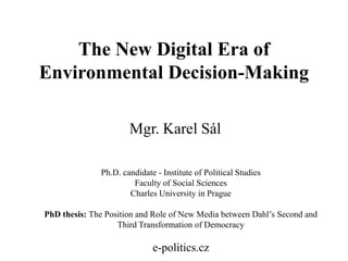 The New Digital Era of
Environmental Decision-Making
Mgr. Karel Sál
Ph.D. candidate - Institute of Political Studies
Faculty of Social Sciences
Charles University in Prague
PhD thesis: The Position and Role of New Media between Dahl‟s Second and
Third Transformation of Democracy

e-politics.cz

 