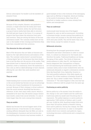4
WHITE PAPER. The new digital media ecosystem.
Edition subscription’ for Kindle to all the members of
Amazon Prime.
CUSTOMER MEDIA: USER POSITIONING
Because of this complex, dynamic and polyhedric
scenario, it might seem that the media don’t have
many options. However, within the last few years,
a group of native media have been able to reinvent
the field and give hope to the future. It is a group of
projects that have drawn the attention from users
and investors. They are setting the basics of the new
information model. The customer media have set the
user in the middle of their strategy and therefore they
have been rewarded with their attention.
The obsession for data and analytic
Most of the decisions that are taken in business are
based on the right administration and analysis of the
data. The customer media haven’t succeed because
of being digital “per se” but because they have known
how to put the data into the service of the media. They
have known how to channel all the social networks
potential, create a community, direct the audiences to
their sites as well as taked advantage of each channel,
offering the user what they need anywhere and
anytime.
They are social
Understanding how to access and share information
in the social medial has become not just an advantage
but also one of main foundations for businesses to
succeed. Because of their strategy to attract audience
from the social network, BuzzFeed has become a
reference. In fact, their main traffic source, which is
estimated to be more than 150 million unique visitors
each month, comes from social networks. It is also 5
times bigger than the visits coming from research.
They are mobile
Mobile has become the second biggest wave of the
digital revolution. It has become its own category
needing different demands than the Web, not only in
the development of products and services but also
in everything that concerns new business models. A
good example of this is the evolution of the messaging
apps such as WeChat or Snapchat, which are tending
to the world of information. More than 60% of
BuzzFeed or Gawker audience comes already from
tablets and smartphones.
They are audivisual
Audiovisuals have become one of the biggest
demands for users as well as announcers. According
to Business Insider, income coming from publicity in
video online will increase in the next three years by
19.5% each year (CAGR). This will be faster than in any
other format, except for mobile of course.
Millennials attraction
Knowing how the youngest generations inform
themselves and share information in order to contact
them, it is almost an obsession for the brands and
therefore the media. Traditional headlines are facing
the aging of their public. Two thirds of American
media audience is older than 55. Just fashion and
beauty magazines like Cosmopolitan or Esquire
are still maintaining the millennials interest. The
customer media seem to have worked better with the
millennials demands in regard to information interest.
Sites like BuzzFeed, Circa, Upworthy, Vocative or
Vox hold youthful audiences. Elite daily stands out
because 71% of their audience is between 18 and 34
years old. This is what it makes them “TheVoice of
Generation Y”. The same happens to Mic.com that has
become a reference web for people from the same age.
Positioning on native publicity
Native publicity is the answer from the media to
the change in the user’s habits and the inefficient
traditional publicity model and everything that it
represents. The global expense in native publicity
approaches 7,900 million of dollars, and it could
get over 21,000 by 2018. BuzzFeed ended 2014 with
more than 120 million dollars of benefit coming
from native publicity. During this change, the CMS
“merge” with the ad servers in order to strengthen
models which mix contents and publicity. Again,
technology becomes a differential and a competitive
advantage.
 