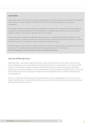 6
WHITE PAPER. The new digital media ecosystem.
CONCLUSION
Like in any other change of model caused by the emergence of a new disruptive technology, the knowledge
of the past is no longer enough to interpret the future. That is what is happening in many of the
newspapers.
It is evident that the new digital media are no exempt of risk either. The complex and uncertain publicity
ecosystem, the growing dependence of thirds platforms to generate large audiences, also carries some
doubts to which we will need to respond in the further months.
In this sense, those traditional media who have known how to integrate the fundamental aspects of the
customer media to interpreter reality and to tell good stories are showing good results. Because, we cannot
forget that the task of journalism is still as necessary as a 100 years ago.
This Whitepaper is the executive summary of a previous inform far more extensive published in Spanish by
the name of “Customer media, liquid media for hyperconected users” You can find it in:
http://evocaimagen.com/dosieres/dosier-evoca-01-customer-media.pdf
About the AUTOR: Pepe Cerezo
Digital strategist. Specialist in digital journalism, online media and new business models. More than 15
years of experience in new technologies and digital transformation of organizations. Since January 2015,
director of Evoca Media, a digital strategy-consulting firm focused on digital comunication and media
transformation with wide experience in the implementation and development of digital projects. Previously
he has held various executive positions always related with digital business in diferent companies like
Prisa, Orange, etc.
Evoca is a company formed by experienced professionals in project management, Communication and
Digital Transformation. Created in March 2004, Evoca is focused on the field of Information Society, Media
and Telecommunications sectors.
 