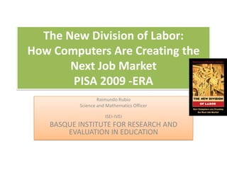 The New Division of Labor:
How Computers Are Creating the
       Next Job Market
       PISA 2009 -ERA
                  Raimundo Rubio
          Science and Mathematics Officer

                     ISEI-IVEI
   BASQUE INSTITUTE FOR RESEARCH AND
       EVALUATION IN EDUCATION
 