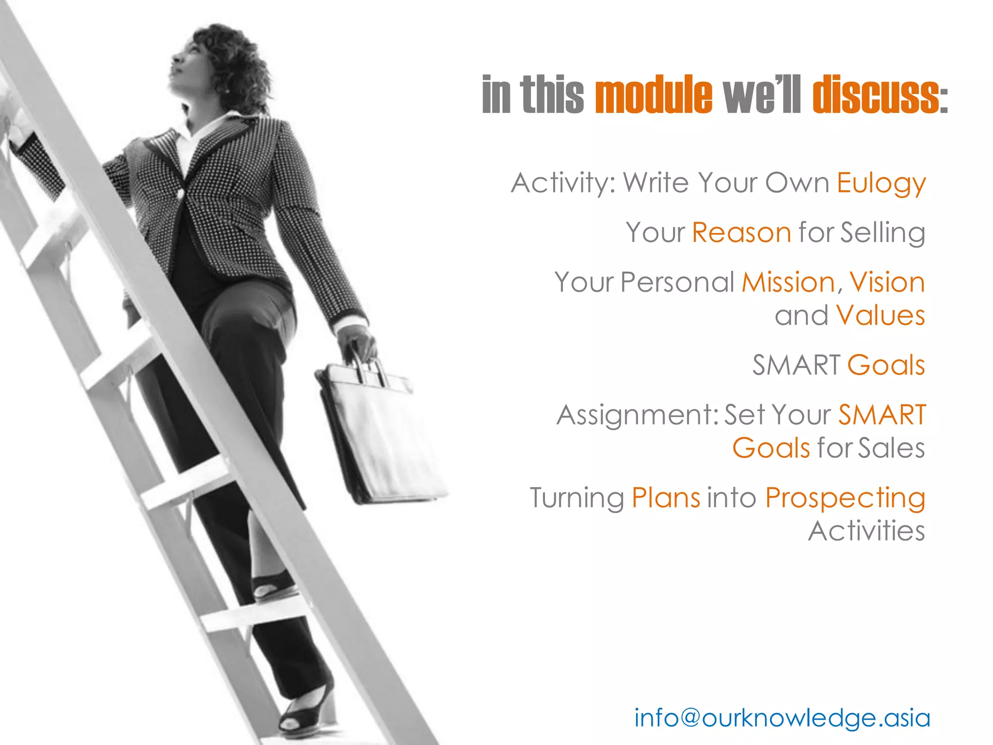 in this module we’ll discuss: 
Activity: Write Your Own Eulogy 
Your Reason for Selling 
Your Personal Mission, Vision and Values 
SMART Goals 
Assignment: Set Your SMART Goals for Sales 
Turning Plans into Prospecting Activities 
info@ourknowledge.asia  