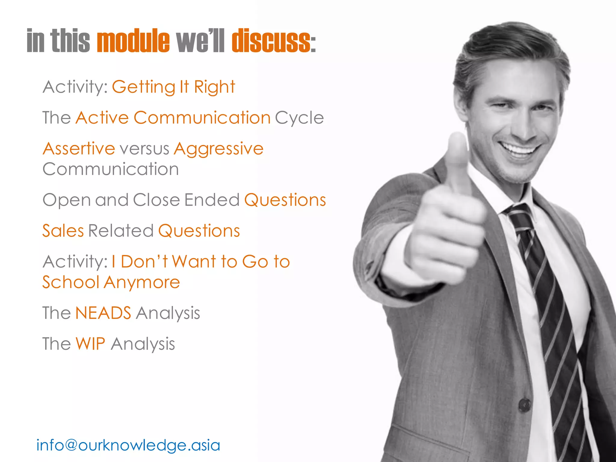 info@ourknowledge.asia 
in this module we’ll discuss: 
Activity: Getting It Right 
The Active Communication Cycle 
Assertive versus Aggressive Communication 
Open and Close Ended Questions 
Sales Related Questions 
Activity: I Don’t Want to Go to School Anymore 
The NEADS Analysis 
The WIP Analysis  