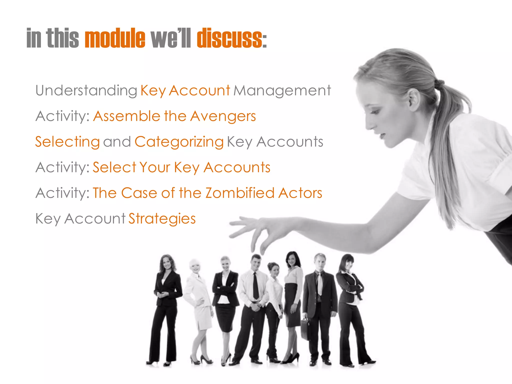 in this module we’ll discuss: 
Understanding Key Account Management 
Activity: Assemble the Avengers 
Selecting and Categorizing Key Accounts 
Activity: Select Your Key Accounts 
Activity: The Case of the Zombified Actors 
Key Account Strategies  