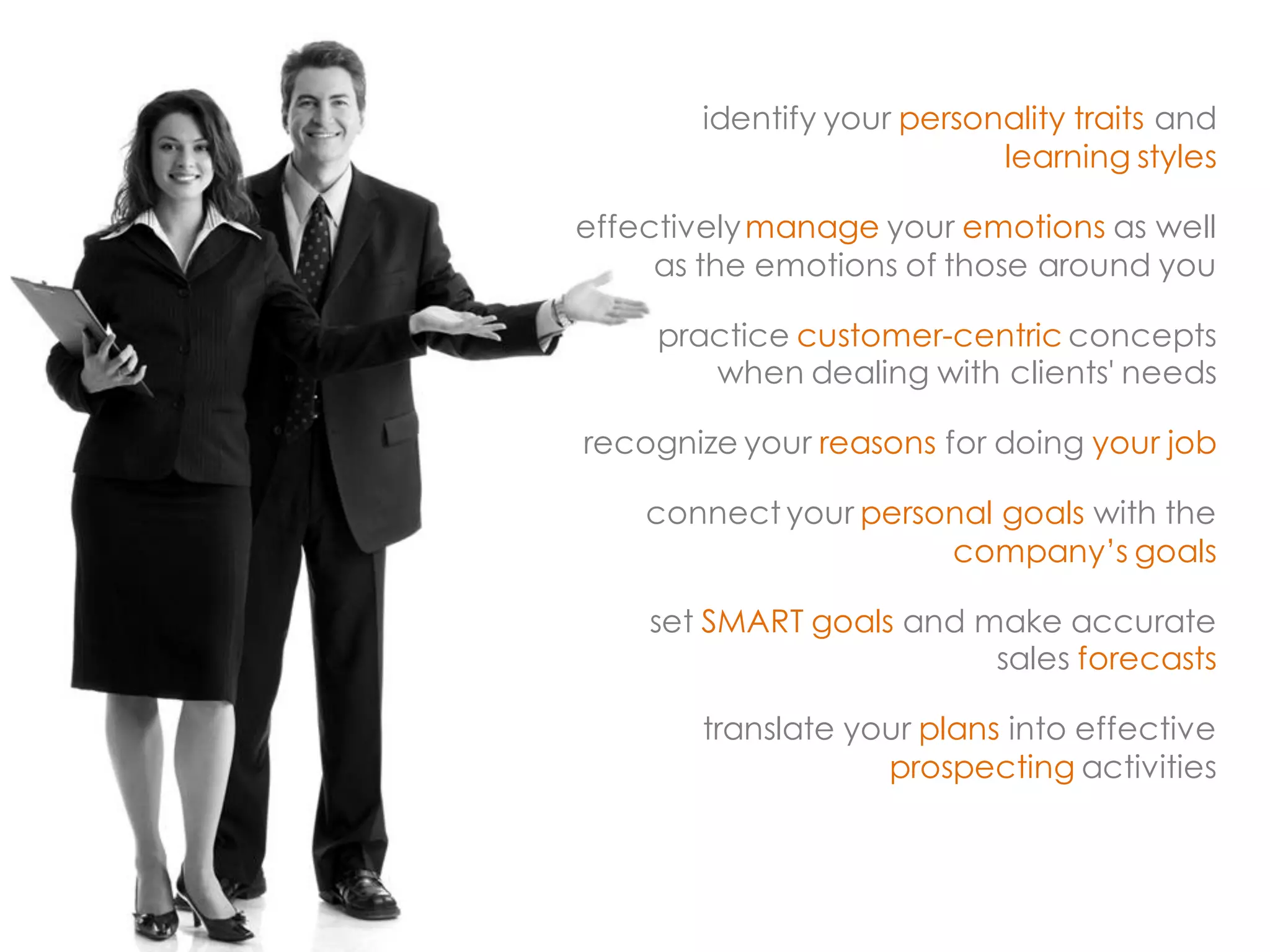identify your personality traits and learning styles 
effectively manage your emotions as well as the emotions of those around you 
practice customer-centric concepts when dealing with clients' needs 
recognize your reasons for doing your job 
connect your personal goals with the company’s goals 
set SMART goals and make accurate sales forecasts 
translate your plans into effective prospecting activities  