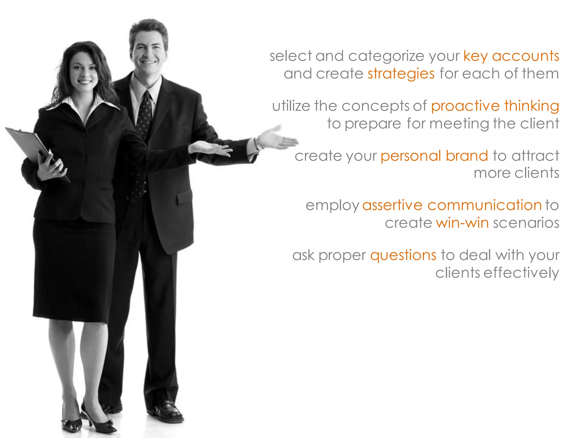 select and categorize your key accounts and create strategies for each of them 
utilize the concepts of proactive thinking to prepare for meeting the client 
create your personal brand to attract more clients 
employ assertive communication to create win-win scenarios 
ask proper questions to deal with your clients effectively  