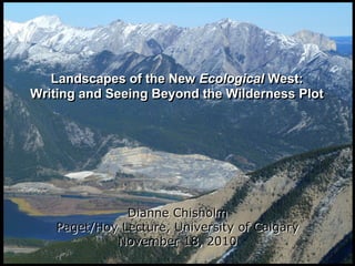 Landscapes of the New Ecological West:
Writing and Seeing Beyond the Wilderness Plot
Landscapes of the New Ecological West:
Writing and Seeing Beyond the Wilderness Plot
Dianne Chisholm
Paget/Hoy Lecture, University of Calgary
November 18, 2010
Dianne Chisholm
Paget/Hoy Lecture, University of Calgary
November 18, 2010
 