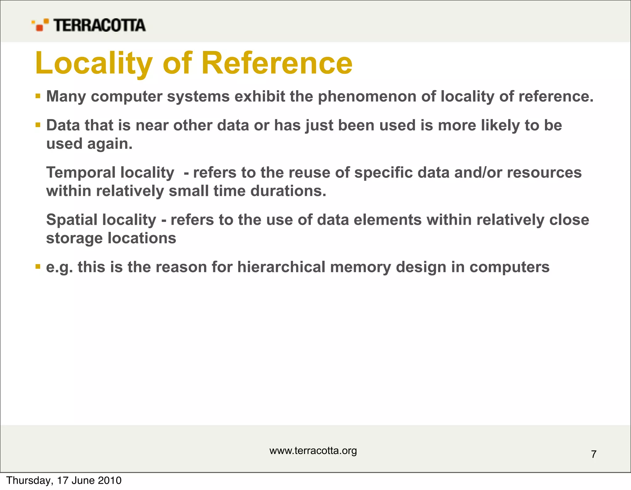 Locality of Reference
      Many computer systems exhibit the phenomenon of locality of reference.
      Data that is near other data or has just been used is more likely to be
       used again.
       Temporal locality - refers to the reuse of specific data and/or resources
       within relatively small time durations.
       Spatial locality - refers to the use of data elements within relatively close
       storage locations
      e.g. this is the reason for hierarchical memory design in computers




                                      www.terracotta.org                               7

Thursday, 17 June 2010
 