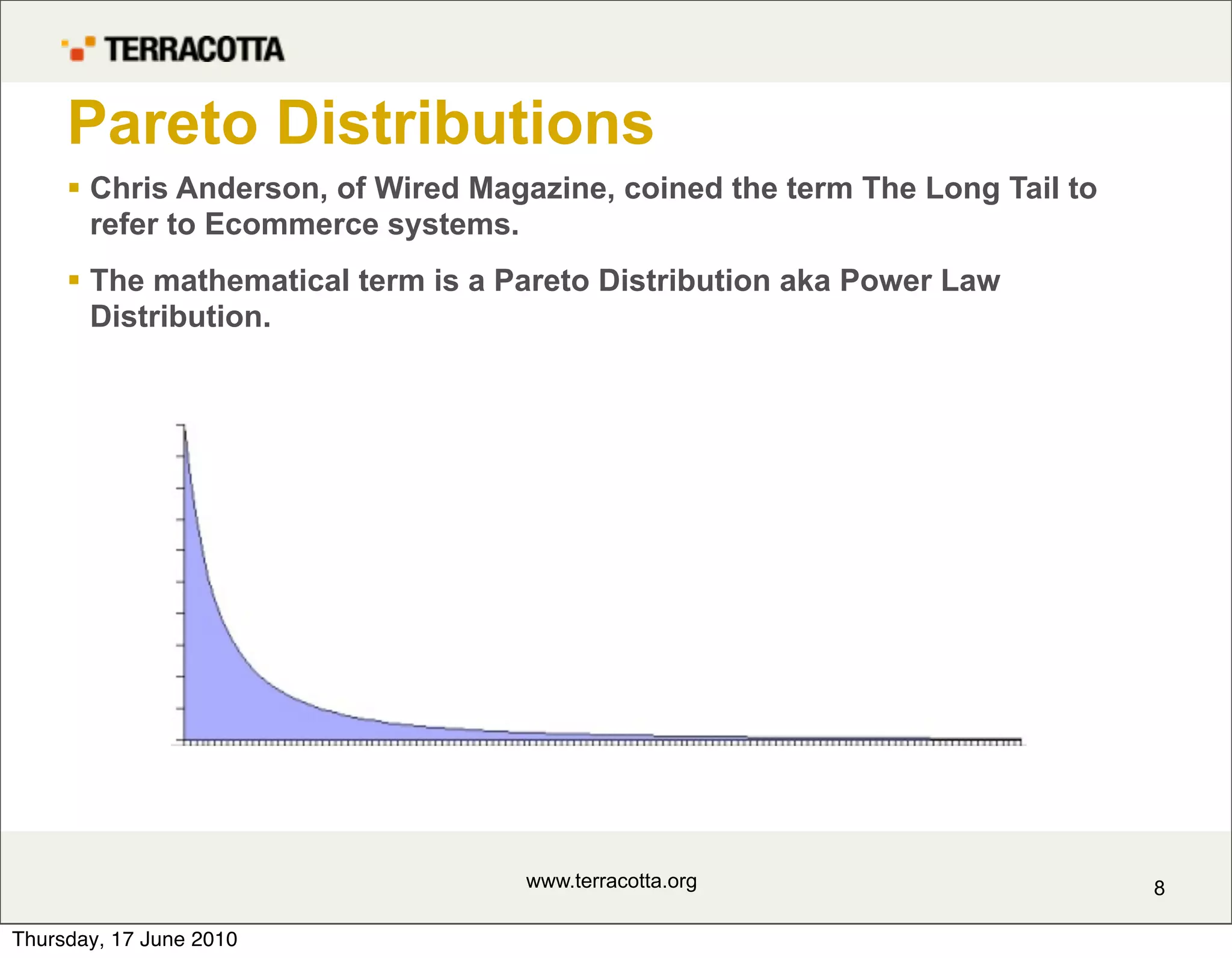 Pareto Distributions
      Chris Anderson, of Wired Magazine, coined the term The Long Tail to
       refer to Ecommerce systems.
      The mathematical term is a Pareto Distribution aka Power Law
       Distribution.




                                   www.terracotta.org                        8

Thursday, 17 June 2010
 