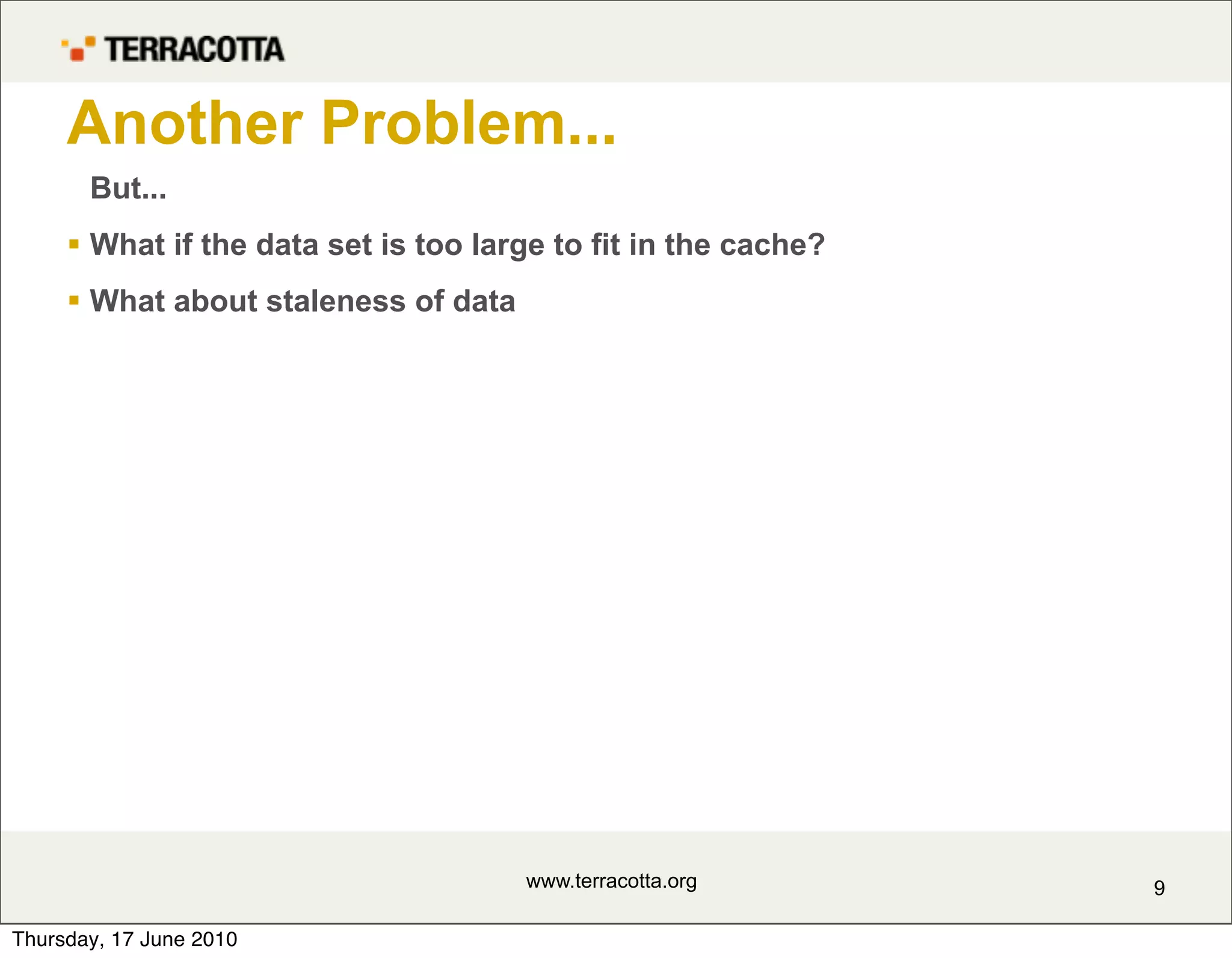 Another Problem...
       But...
      What if the data set is too large to fit in the cache?
      What about staleness of data




                                      www.terracotta.org        9

Thursday, 17 June 2010
 
