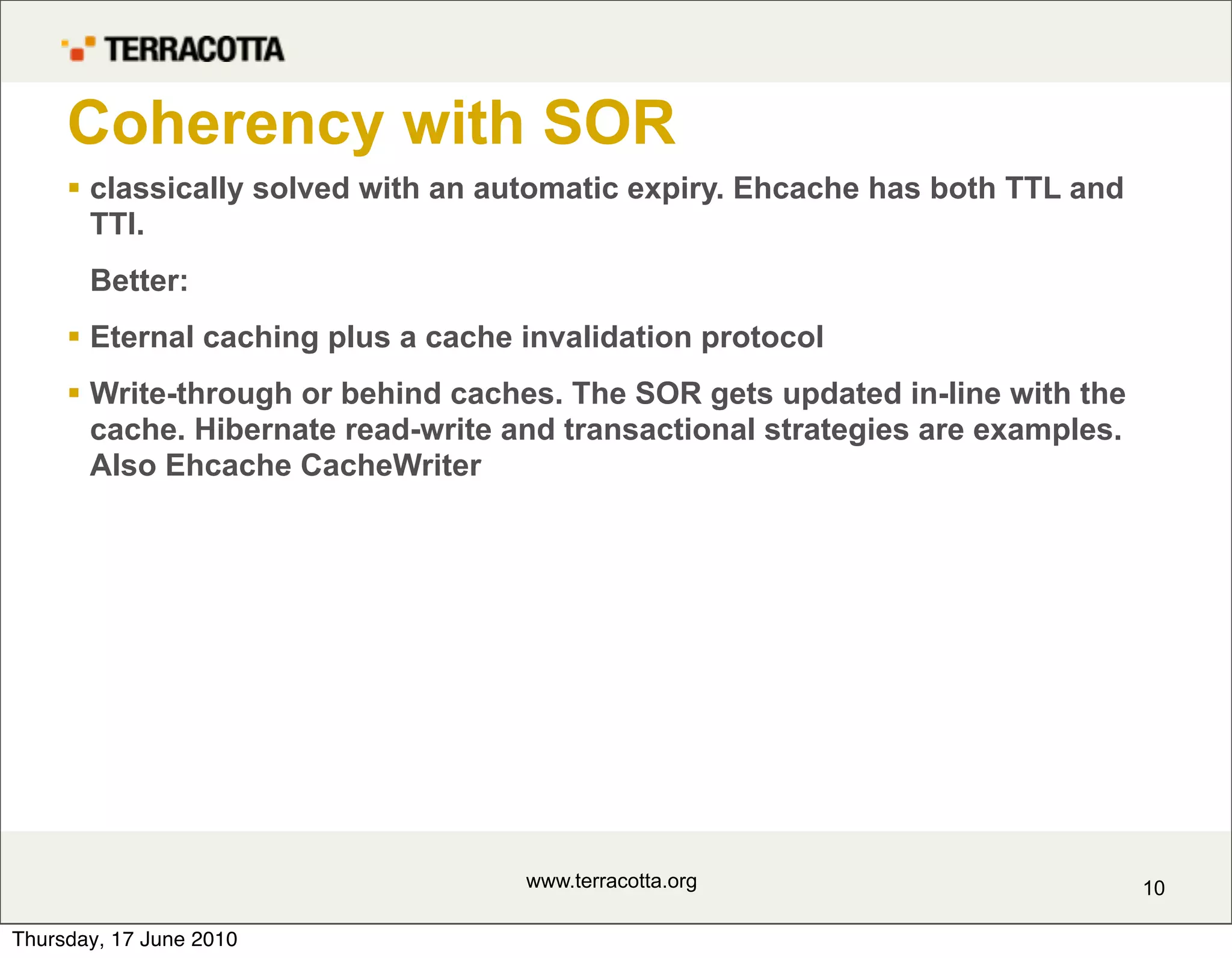 Coherency with SOR
      classically solved with an automatic expiry. Ehcache has both TTL and
       TTI.
       Better:
      Eternal caching plus a cache invalidation protocol
      Write-through or behind caches. The SOR gets updated in-line with the
       cache. Hibernate read-write and transactional strategies are examples.
       Also Ehcache CacheWriter




                                    www.terracotta.org                          10

Thursday, 17 June 2010
 