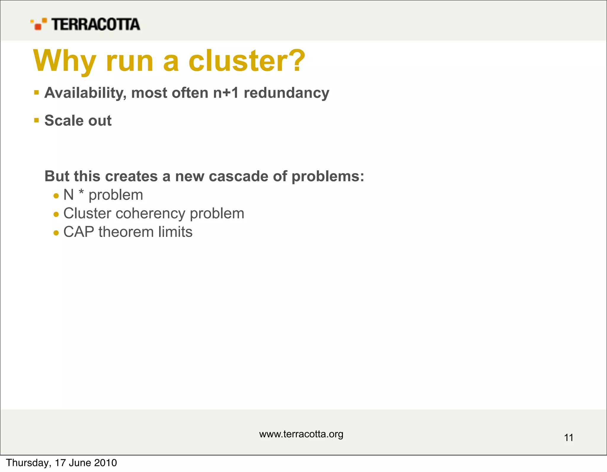 Why run a cluster?
      Availability, most often n+1 redundancy
      Scale out


       But this creates a new cascade of problems:
        • N * problem
        • Cluster coherency problem
        • CAP theorem limits




                                    www.terracotta.org   11

Thursday, 17 June 2010
 